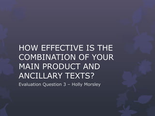 HOW EFFECTIVE IS THE
COMBINATION OF YOUR
MAIN PRODUCT AND
ANCILLARY TEXTS?
Evaluation Question 3 – Holly Morsley
 