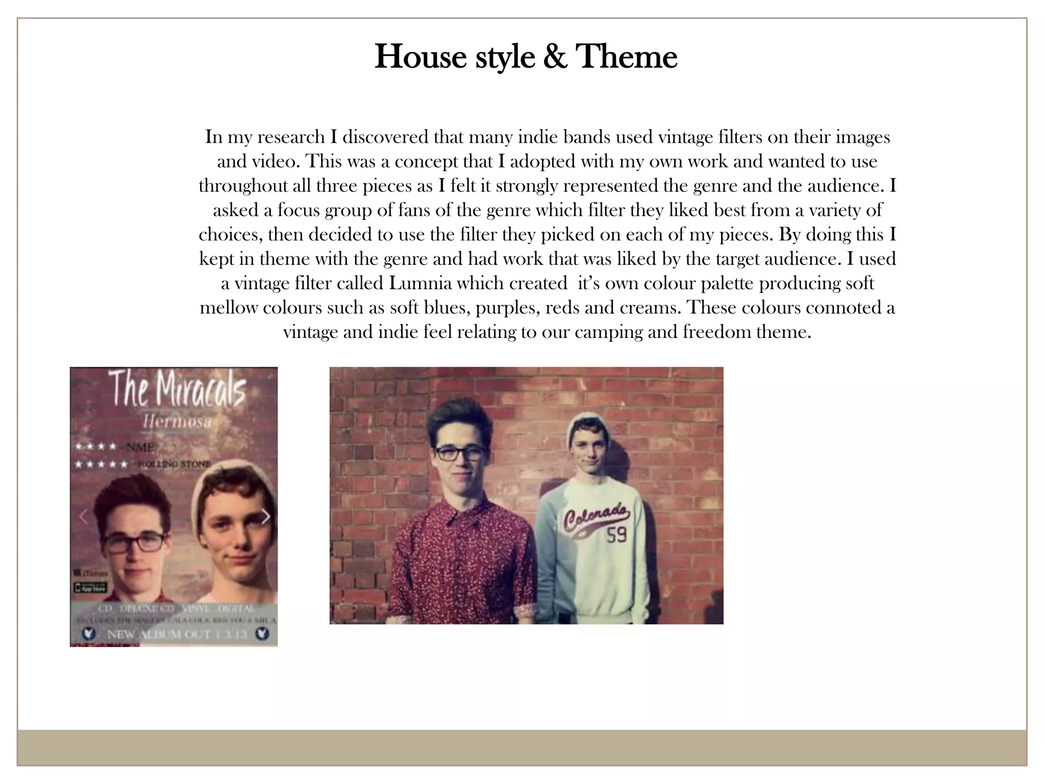 House style & Theme

 In my research I discovered that many indie bands used vintage filters on their images
  and video. This was a concept that I adopted with my own work and wanted to use
throughout all three pieces as I felt it strongly represented the genre and the audience. I
  asked a focus group of fans of the genre which filter they liked best from a variety of
choices, then decided to use the filter they picked on each of my pieces. By doing this I
kept in theme with the genre and had work that was liked by the target audience. I used
   a vintage filter called Lumnia which created it’s own colour palette producing soft
mellow colours such as soft blues, purples, reds and creams. These colours connoted a
           vintage and indie feel relating to our camping and freedom theme.
 