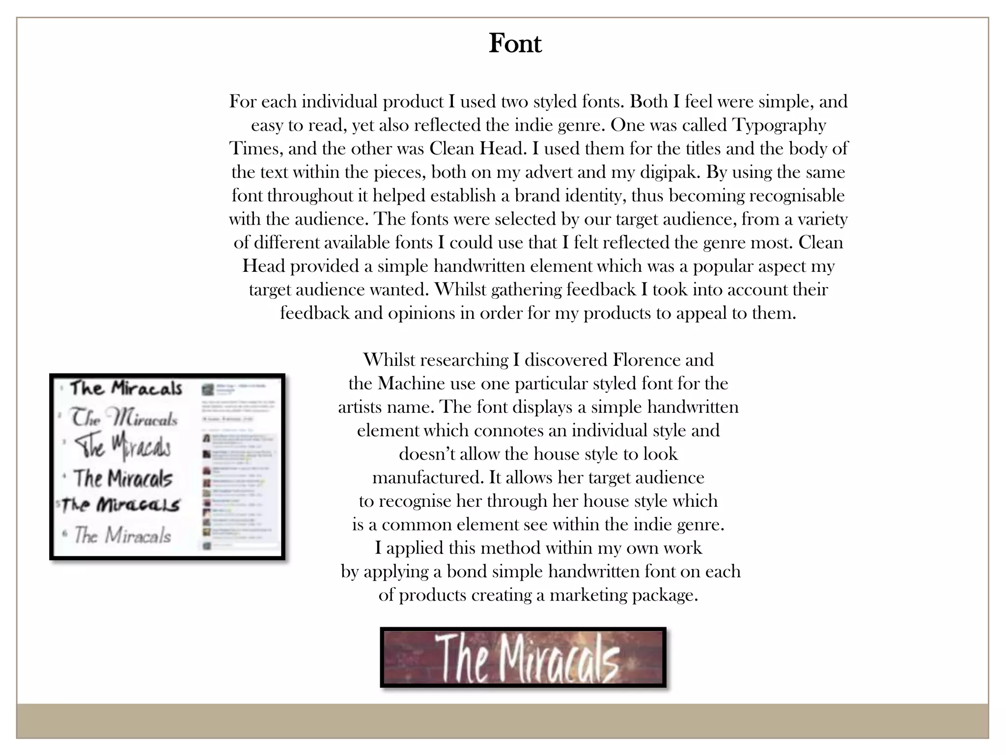 Font
For each individual product I used two styled fonts. Both I feel were simple, and
   easy to read, yet also reflected the indie genre. One was called Typography
Times, and the other was Clean Head. I used them for the titles and the body of
the text within the pieces, both on my advert and my digipak. By using the same
font throughout it helped establish a brand identity, thus becoming recognisable
with the audience. The fonts were selected by our target audience, from a variety
of different available fonts I could use that I felt reflected the genre most. Clean
  Head provided a simple handwritten element which was a popular aspect my
   target audience wanted. Whilst gathering feedback I took into account their
       feedback and opinions in order for my products to appeal to them.

                  Whilst researching I discovered Florence and
               the Machine use one particular styled font for the
              artists name. The font displays a simple handwritten
                 element which connotes an individual style and
                        doesn’t allow the house style to look
                   manufactured. It allows her target audience
                 to recognise her through her house style which
                is a common element see within the indie genre.
                    I applied this method within my own work
              by applying a bond simple handwritten font on each
                     of products creating a marketing package.
 
