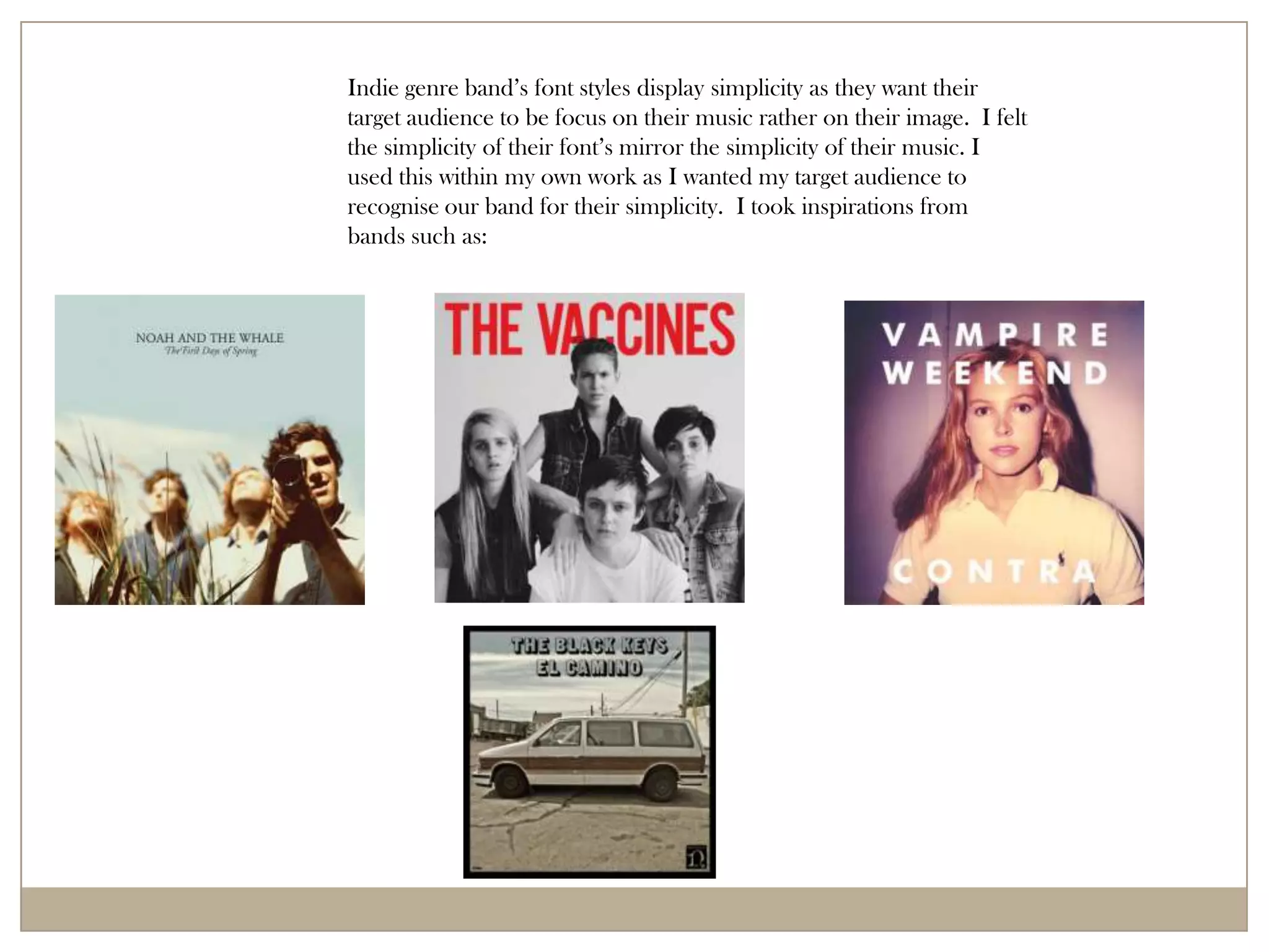 Indie genre band’s font styles display simplicity as they want their
target audience to be focus on their music rather on their image. I felt
the simplicity of their font’s mirror the simplicity of their music. I
used this within my own work as I wanted my target audience to
recognise our band for their simplicity. I took inspirations from
bands such as:
 