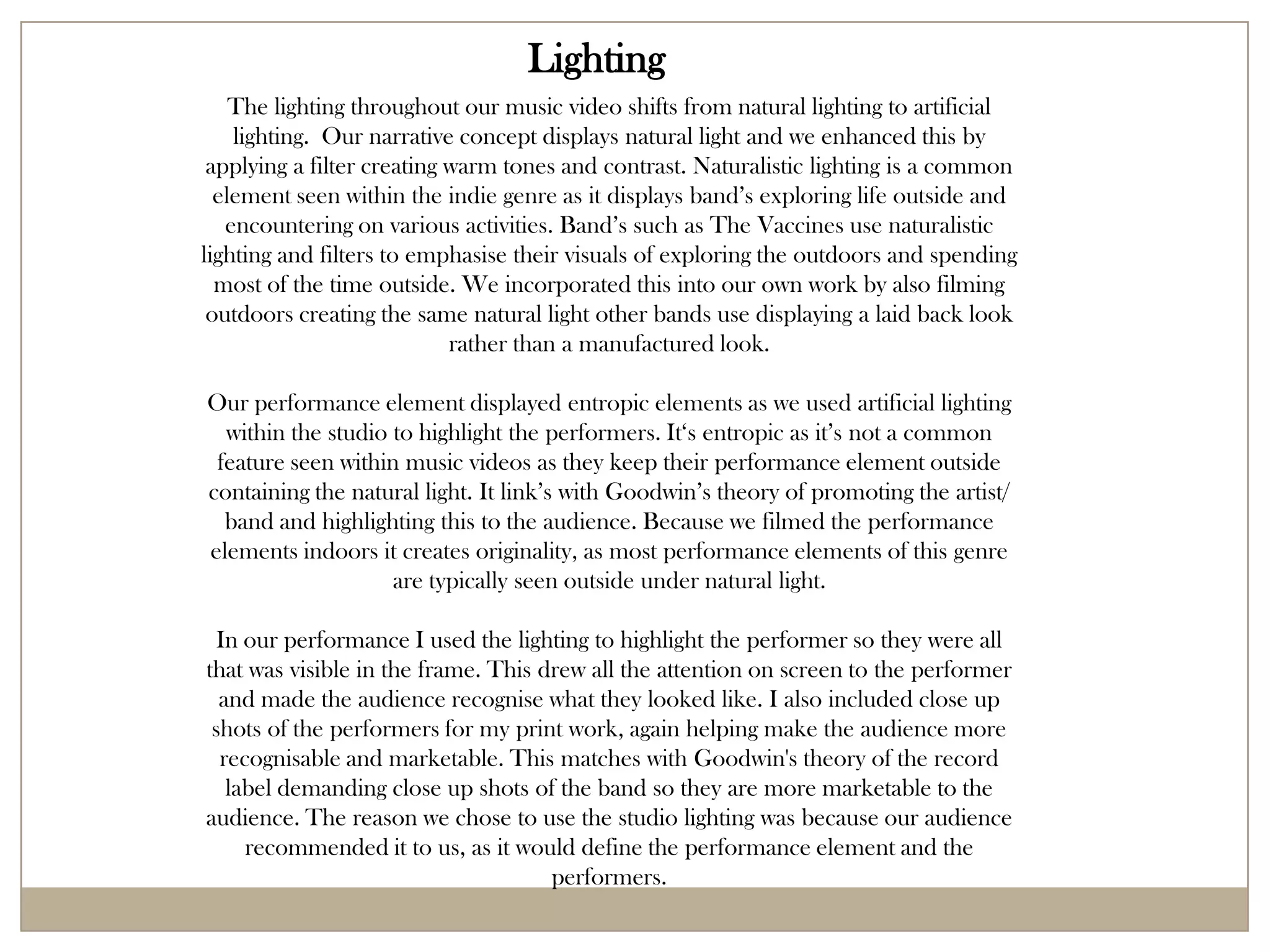 Lighting
    The lighting throughout our music video shifts from natural lighting to artificial
    lighting. Our narrative concept displays natural light and we enhanced this by
 applying a filter creating warm tones and contrast. Naturalistic lighting is a common
  element seen within the indie genre as it displays band’s exploring life outside and
   encountering on various activities. Band’s such as The Vaccines use naturalistic
lighting and filters to emphasise their visuals of exploring the outdoors and spending
  most of the time outside. We incorporated this into our own work by also filming
 outdoors creating the same natural light other bands use displaying a laid back look
                            rather than a manufactured look.

Our performance element displayed entropic elements as we used artificial lighting
  within the studio to highlight the performers. It‘s entropic as it’s not a common
 feature seen within music videos as they keep their performance element outside
containing the natural light. It link’s with Goodwin’s theory of promoting the artist/
  band and highlighting this to the audience. Because we filmed the performance
elements indoors it creates originality, as most performance elements of this genre
                    are typically seen outside under natural light.

  In our performance I used the lighting to highlight the performer so they were all
that was visible in the frame. This drew all the attention on screen to the performer
  and made the audience recognise what they looked like. I also included close up
 shots of the performers for my print work, again helping make the audience more
  recognisable and marketable. This matches with Goodwin's theory of the record
   label demanding close up shots of the band so they are more marketable to the
audience. The reason we chose to use the studio lighting was because our audience
     recommended it to us, as it would define the performance element and the
                                     performers.
 
