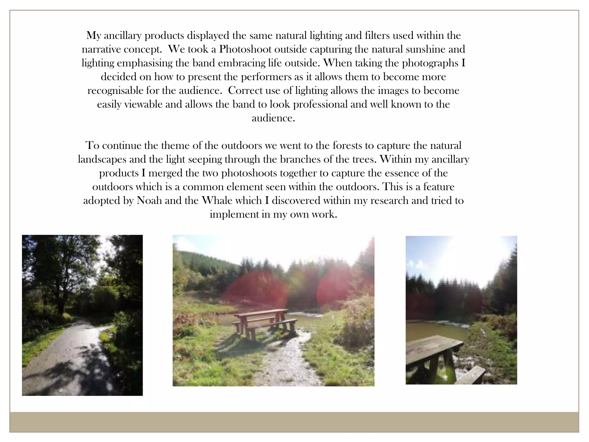 My ancillary products displayed the same natural lighting and filters used within the
narrative concept. We took a Photoshoot outside capturing the natural sunshine and
lighting emphasising the band embracing life outside. When taking the photographs I
     decided on how to present the performers as it allows them to become more
  recognisable for the audience. Correct use of lighting allows the images to become
    easily viewable and allows the band to look professional and well known to the
                                       audience.

  To continue the theme of the outdoors we went to the forests to capture the natural
landscapes and the light seeping through the branches of the trees. Within my ancillary
     products I merged the two photoshoots together to capture the essence of the
    outdoors which is a common element seen within the outdoors. This is a feature
  adopted by Noah and the Whale which I discovered within my research and tried to
                             implement in my own work.
 