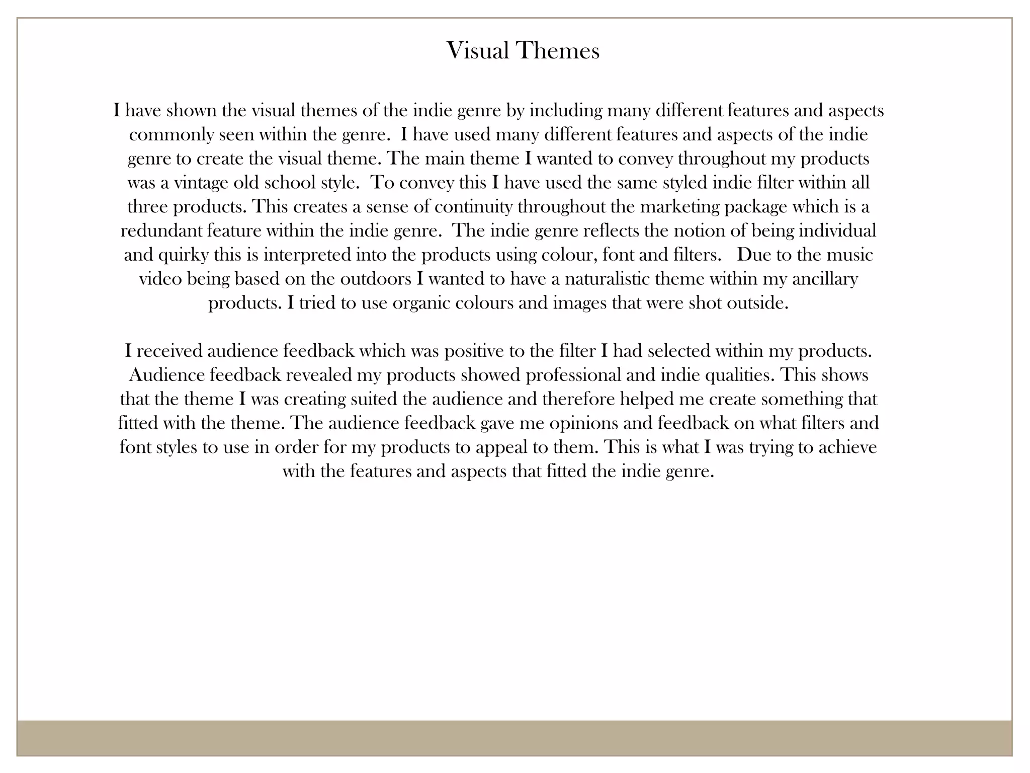 Visual Themes

I have shown the visual themes of the indie genre by including many different features and aspects
   commonly seen within the genre. I have used many different features and aspects of the indie
  genre to create the visual theme. The main theme I wanted to convey throughout my products
  was a vintage old school style. To convey this I have used the same styled indie filter within all
  three products. This creates a sense of continuity throughout the marketing package which is a
 redundant feature within the indie genre. The indie genre reflects the notion of being individual
  and quirky this is interpreted into the products using colour, font and filters. Due to the music
    video being based on the outdoors I wanted to have a naturalistic theme within my ancillary
             products. I tried to use organic colours and images that were shot outside.

 I received audience feedback which was positive to the filter I had selected within my products.
  Audience feedback revealed my products showed professional and indie qualities. This shows
that the theme I was creating suited the audience and therefore helped me create something that
fitted with the theme. The audience feedback gave me opinions and feedback on what filters and
font styles to use in order for my products to appeal to them. This is what I was trying to achieve
                       with the features and aspects that fitted the indie genre.
 
