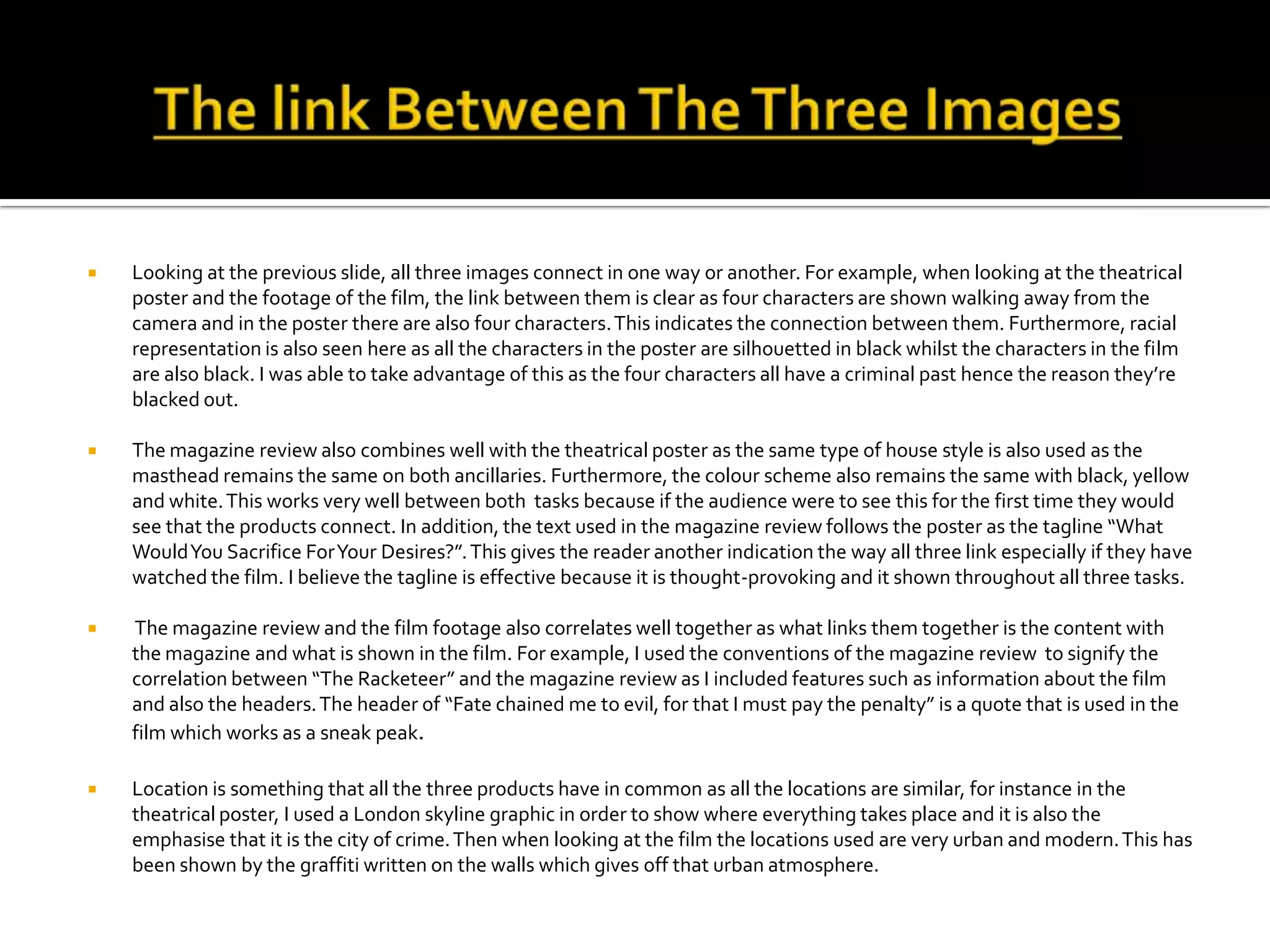  Looking at the previous slide, all three images connect in one way or another. For example, when looking at the theatrical
poster and the footage of the film, the link between them is clear as four characters are shown walking away from the
camera and in the poster there are also four characters.This indicates the connection between them. Furthermore, racial
representation is also seen here as all the characters in the poster are silhouetted in black whilst the characters in the film
are also black. I was able to take advantage of this as the four characters all have a criminal past hence the reason they’re
blacked out.
 The magazine review also combines well with the theatrical poster as the same type of house style is also used as the
masthead remains the same on both ancillaries. Furthermore, the colour scheme also remains the same with black, yellow
and white.This works very well between both tasks because if the audience were to see this for the first time they would
see that the products connect. In addition, the text used in the magazine review follows the poster as the tagline “What
WouldYou Sacrifice ForYour Desires?”.This gives the reader another indication the way all three link especially if they have
watched the film. I believe the tagline is effective because it is thought-provoking and it shown throughout all three tasks.
 The magazine review and the film footage also correlates well together as what links them together is the content with
the magazine and what is shown in the film. For example, I used the conventions of the magazine review to signify the
correlation between “The Racketeer” and the magazine review as I included features such as information about the film
and also the headers.The header of “Fate chained me to evil, for that I must pay the penalty” is a quote that is used in the
film which works as a sneak peak.
 Location is something that all the three products have in common as all the locations are similar, for instance in the
theatrical poster, I used a London skyline graphic in order to show where everything takes place and it is also the
emphasise that it is the city of crime.Then when looking at the film the locations used are very urban and modern.This has
been shown by the graffiti written on the walls which gives off that urban atmosphere.
 