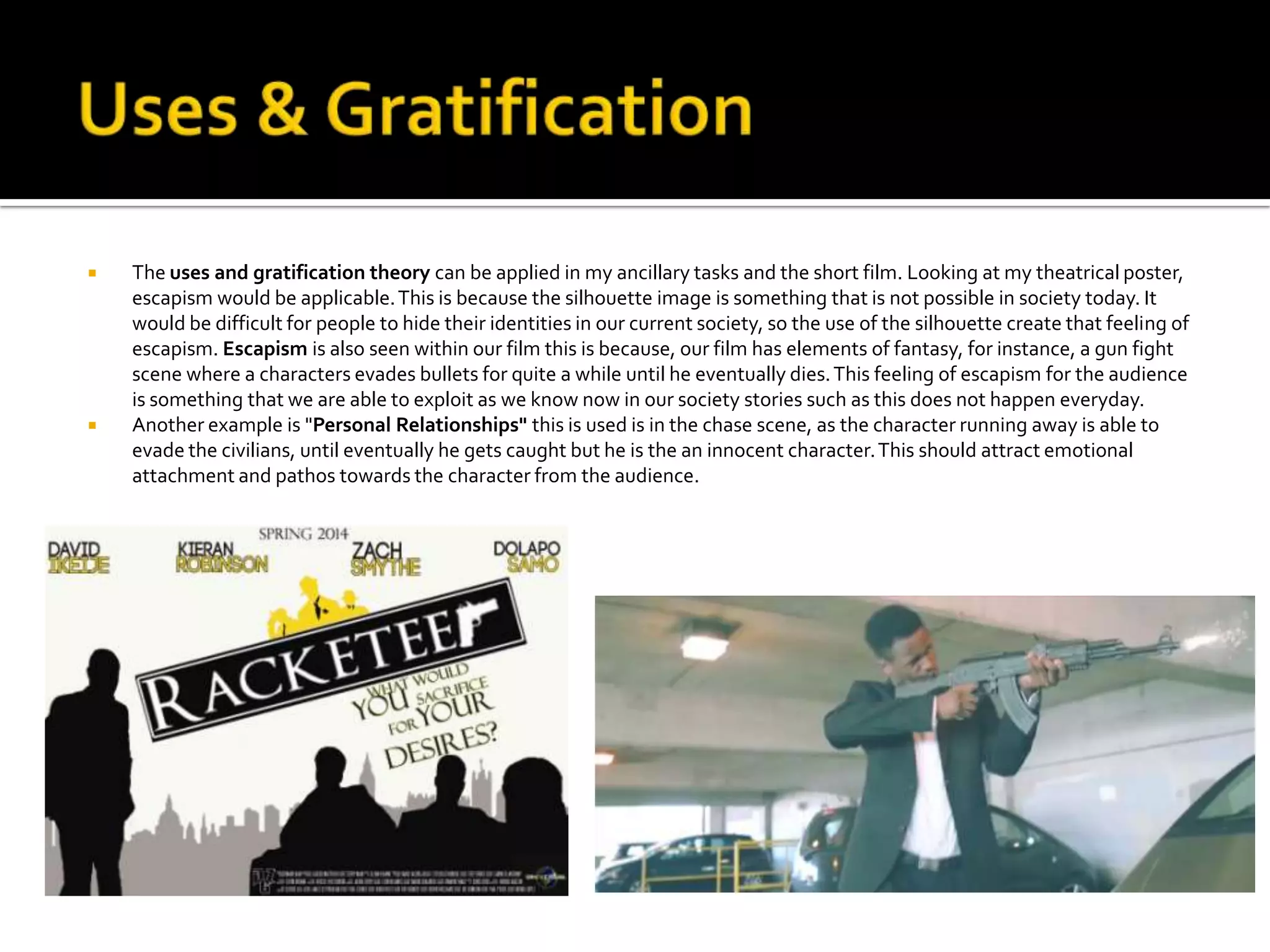  The uses and gratification theory can be applied in my ancillary tasks and the short film. Looking at my theatrical poster,
escapism would be applicable.This is because the silhouette image is something that is not possible in society today. It
would be difficult for people to hide their identities in our current society, so the use of the silhouette create that feeling of
escapism. Escapism is also seen within our film this is because, our film has elements of fantasy, for instance, a gun fight
scene where a characters evades bullets for quite a while until he eventually dies.This feeling of escapism for the audience
is something that we are able to exploit as we know now in our society stories such as this does not happen everyday.
 Another example is "Personal Relationships" this is used is in the chase scene, as the character running away is able to
evade the civilians, until eventually he gets caught but he is the an innocent character.This should attract emotional
attachment and pathos towards the character from the audience.
 