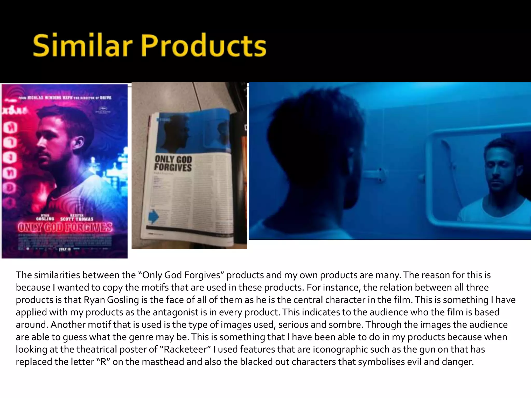 The similarities between the “Only God Forgives” products and my own products are many.The reason for this is
because I wanted to copy the motifs that are used in these products. For instance, the relation between all three
products is that Ryan Gosling is the face of all of them as he is the central character in the film.This is something I have
applied with my products as the antagonist is in every product.This indicates to the audience who the film is based
around.Another motif that is used is the type of images used, serious and sombre.Through the images the audience
are able to guess what the genre may be.This is something that I have been able to do in my products because when
looking at the theatrical poster of “Racketeer” I used features that are iconographic such as the gun on that has
replaced the letter “R” on the masthead and also the blacked out characters that symbolises evil and danger.
 