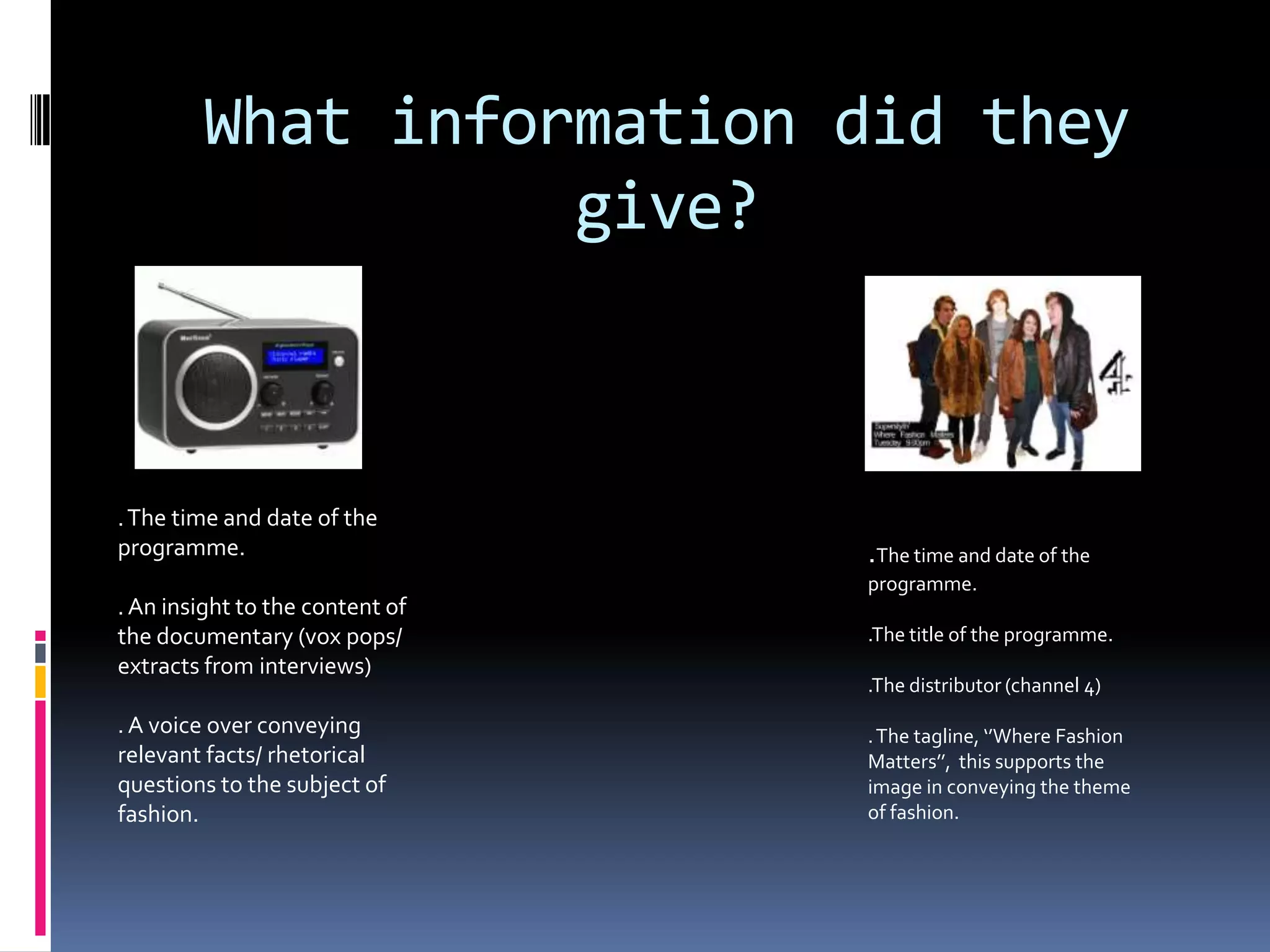 What information did they
                  give?



. The time and date of the
programme.                       .The time and date of the
                                 programme.
. An insight to the content of
the documentary (vox pops/       .The title of the programme.
extracts from interviews)
                                 .The distributor (channel 4)
. A voice over conveying         . The tagline, ‘’Where Fashion
relevant facts/ rhetorical       Matters’’, this supports the
questions to the subject of      image in conveying the theme
fashion.                         of fashion.
 