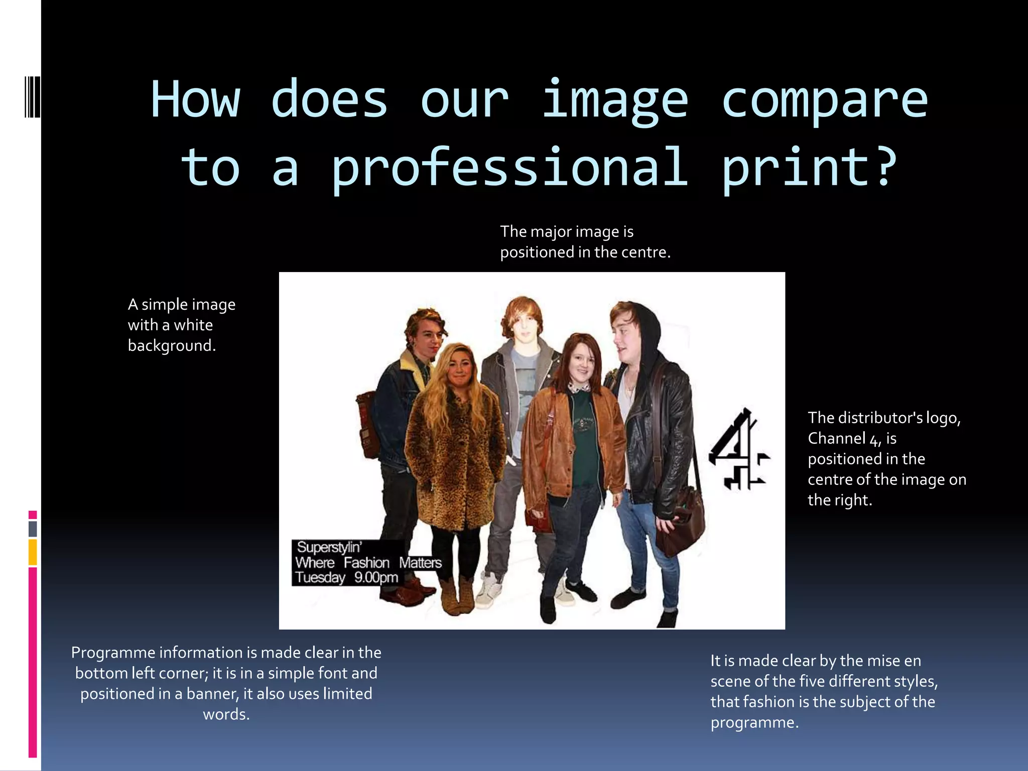 How does our image compare
            to a professional print?
                                                 The major image is
                                                 positioned in the centre.


        A simple image
        with a white
        background.



                                                                                           The distributor's logo,
                                                                                           Channel 4, is
                                                                                           positioned in the
                                                                                           centre of the image on
                                                                                           the right.




Programme information is made clear in the                                   It is made clear by the mise en
bottom left corner; it is in a simple font and                               scene of the five different styles,
 positioned in a banner, it also uses limited                                that fashion is the subject of the
                   words.                                                    programme.
 