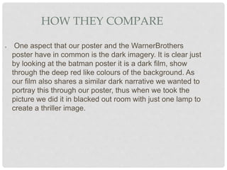 HOW THEY COMPARE
● One aspect that our poster and the WarnerBrothers
poster have in common is the dark imagery. It is clear just
by looking at the batman poster it is a dark film, show
through the deep red like colours of the background. As
our film also shares a similar dark narrative we wanted to
portray this through our poster, thus when we took the
picture we did it in blacked out room with just one lamp to
create a thriller image.
 