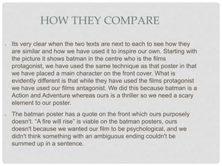 HOW THEY COMPARE
● Its very clear when the two texts are next to each to see how they
are similar and how we have used it to inspire our own. Starting with
the picture it shows batman in the centre who is the films
protagonist, we have used the same technique as that poster in that
we have placed a main character on the front cover. What is
evidently different is that while they have used the films protagonist
we have used our films antagonist. We did this because batman is a
Action and Adventure whereas ours is a thriller so we need a scary
element to our poster.
● The batman poster has a quote on the front which ours purposely
doesn't. “A fire will rise” is viable on the batman posters, ours
doesn't because we wanted our film to be psychological, and we
didn't think something with an ambiguous ending couldn't be
summed up in a sentence.
 