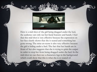 Here is a mid shot of the girl being dragged under the bed,
the audience can only see her facial features and hands. I fee...