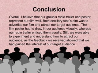 Conclusion
Overall, I believe that our group’s radio trailer and poster
represent our film well. Both ancillary task’s aim was to
advertise our film and attract our target audience. The
film poster had to draw in our audience visually, whereas
our radio trailer enticed them aurally. Still, we were able
to experiment and understand how to attract our
audience, as the feedback we received showed that we
had gained the interest of our target audience.
 