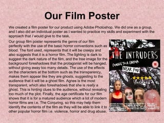 Our Film Poster
We created a film poster for our product using Adobe Photoshop. We did one as a group,
and I also did an individual poster as I wanted to practice my skills and experiment with the
approach that I would give to the task.
Our group film poster represents the genre of our film
perfectly with the use of the basic horror conventions such as
blood. The font used, represents that it will be creepy and
also suggests that it is a horror film. The lighting is dark to
suggest the dark nature of the film, and the tree image for the
background foreshadows that the protagonist will be hanged,
without giving away too many details. The use of the effects
on the characters at the bottom such as the transparency,
makes them appear like they are ghosts, suggesting to the
audience that it will be a ghost film. Agnes is the most
transparent, which also foreshadows that she is really a
ghost. This is hinting clues to the audience, without revealing
too much of the plot. Finally, the age certificate for our film
shows that it is for a matured audience which a lot of modern
horror films are i.e. The Conjuring, so this may help them
identify the contents of the film as they will be able to link it to
other popular horror film i.e. violence, horror and drug abuse.
 