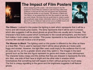 The Impact of Film Posters
Before designing a film poster, I did some research into film
posters for horror films as I wanted to see how they pulled their
audience in and how the story line and genre was represented.
Films that are similar to ours include, The Woman in Black and
The Others, so we researched into their film posters to see what
we could include. We knew that we would have to create a poster
that would give away certain information about our film from just a
glance if say for instance it was pinned up on a bulletin board and
they were unable to look at it for a long period of time.
The Others: I noticed in this poster the lighting is dark which represents that it will be a
horror and will include jump scares. The lamp represents that it will be set in a house,
which also suggests it will be about ghosts as ghost films are usually set in houses. The
character’s face looks scared which contributes to the overall atmosphere, and the text’s
font makes it look creepy and sinister. This poster represents to the audience that it will be
a horror film and will involve a lot of tension.
The Woman in Black: The lighting used on this poster is different to the other as there
is a blue filter. This is used to represent that it will be about ghosts as it looks quite
foggy and sinister. However, the light filter used could imply to the audience that it’s not
as scary as it is, so it’s a greater shock when they watch it. The images in the back
ground such as the tree and figure represent its genre and create a scary atmosphere.
The character looks creepy and the clothes that they are dressed in represents the time
era. Also, one side of their face is bright and the other side in shadow which
foreshadows that something bad will happen to them without giving too much away.
The font is creepy signalling to the genre and the brightness suggests it will feature
ghosts.
 