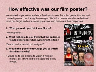 How effective was our film poster?
We wanted to get some audience feedback to see if our film poster that we had
created gave across the right messages. We asked someone who we believed
to be our target audience some questions, and these are their responses.
1. What genre do you think our film is?
“Horror/thriller”
2. What feelings do you think that the audience
would experience when watching this film?
“Scared and shocked, but intrigued”
3. Would this poster encourage you to watch
this film and why?
“I would go to the cinema to watch it with my
friends, but I think I’d be too scared to go by
myself.”
 