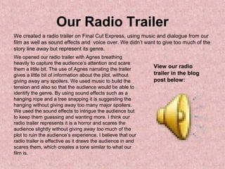 Our Radio Trailer
We created a radio trailer on Final Cut Express, using music and dialogue from our
film as well as sound effects and voice over. We didn’t want to give too much of the
story line away but represent its genre.
We opened our radio trailer with Agnes breathing
heavily to capture the audience’s attention and scare
them a little bit. The use of Agnes narrating the trailer
gives a little bit of information about the plot, without
giving away any spoilers. We used music to build the
tension and also so that the audience would be able to
identify the genre. By using sound effects such as a
hanging rope and a tree snapping it is suggesting the
hanging without giving away too many major spoilers.
We used the sound effects to intrigue the audience but
to keep them guessing and wanting more. I think our
radio trailer represents it is a horror and scares the
audience slightly without giving away too much of the
plot to ruin the audience’s experience. I believe that our
radio trailer is effective as it draws the audience in and
scares them, which creates a tone similar to what our
film is.
View our radio
trailer in the blog
post below:
 