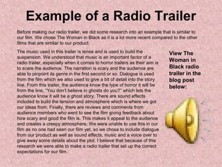 Example of a Radio Trailer
Before making our radio trailer, we did some research into an example that is similar to
our film. We chose The Woman in Black as it is a lot more recent compared to the other
films that are similar to our product.
The music used in this trailer is tense and is used to build the
suspension. We understood that music is an important factor of a
radio trailer, especially when it comes to horror trailers as their aim is
to scare the audience. The narration is scary and the audience are
able to pinpoint its genre in the first second or so. Dialogue is used
from the film which we also used to give a bit of detail into the story
line. From this trailer, the audience know the type of horror it will be
from the line, “You don’t believe in ghosts do you?” which lets the
audience know it will be a ghost story. There are sound effects
included to build the tension and atmosphere which is where we got
our ideas from. Finally, there are reviews and comments from
audience members who went to see the film giving feedback about
how scary and good the film is. This makes it appeal to the audience
and creates a creepy atmosphere. We were unable to use this in our
film as no one had seen our film yet, so we chose to include dialogue
from our product as well as sound effects, music and a voice over to
give away some details about the plot. I believe that because of this
research we were able to make a radio trailer that set up the correct
expectations for our film.
View The
Woman in
Black radio
trailer in the
blog post
below:
 