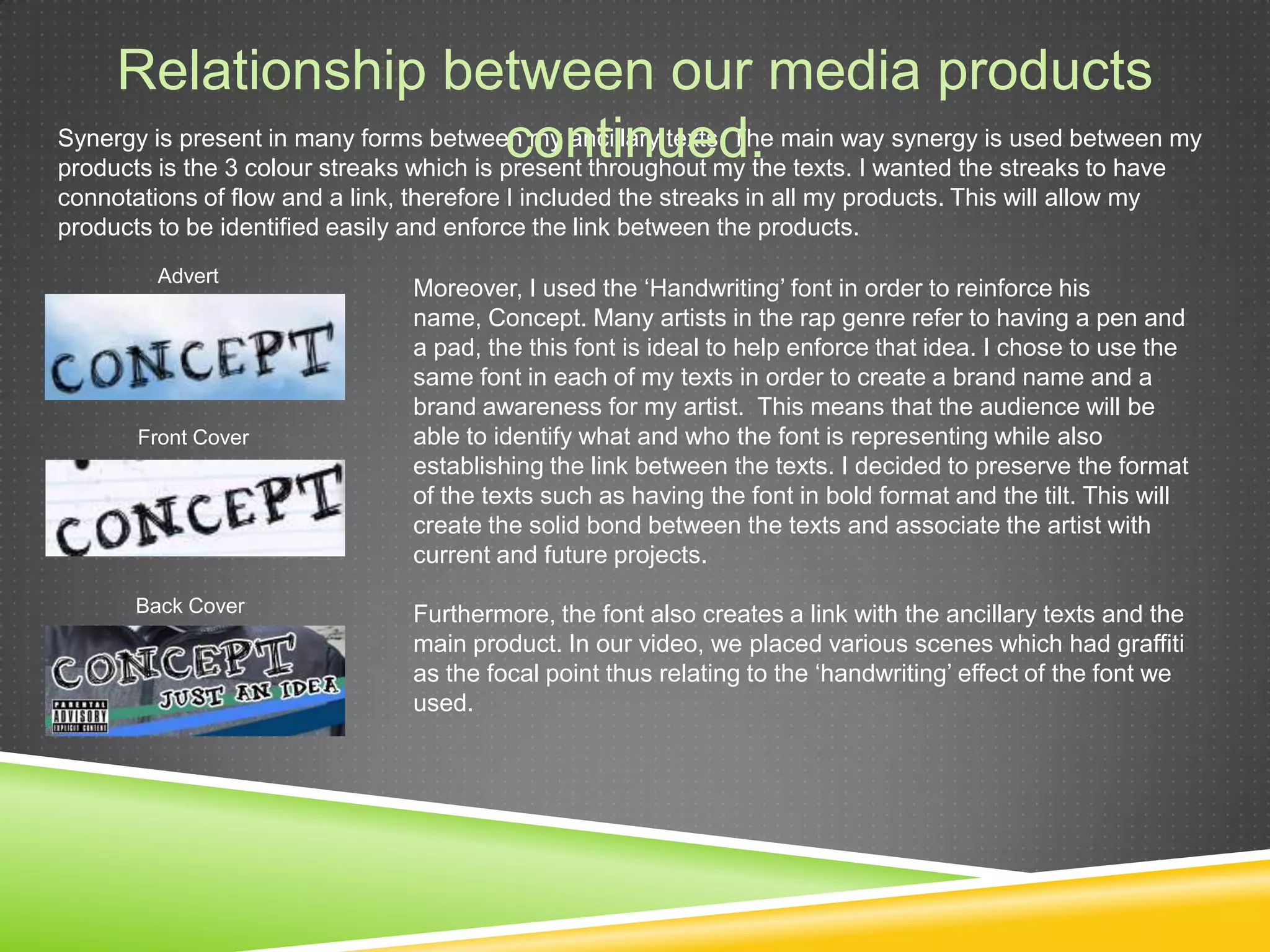 Relationship between our media products continued.Synergy is present in many forms between my ancillary texts. The main way synergy is used between my products is the 3 colour streaks which is present throughout my the texts. I wanted the streaks to have connotations of flow and a link, therefore I included the streaks in all my products. This will allow my products to be identified easily and enforce the link between the products. AdvertMoreover, I used the ‘Handwriting’ font in order to reinforce his name, Concept. Many artists in the rap genre refer to having a pen and a pad, the this font is ideal to help enforce that idea. I chose to use the same font in each of my texts in order to create a brand name and a brand awareness for my artist.  This means that the audience will be able to identify what and who the font is representing while also establishing the link between the texts. I decided to preserve the format of the texts such as having the font in bold format and the tilt. This will create the solid bond between the texts and associate the artist with current and future projects. Furthermore, the font also creates a link with the ancillary texts and the main product. In our video, we placed various scenes which had graffiti as the focal point thus relating to the ‘handwriting’ effect of the font we used.Front CoverBack Cover
