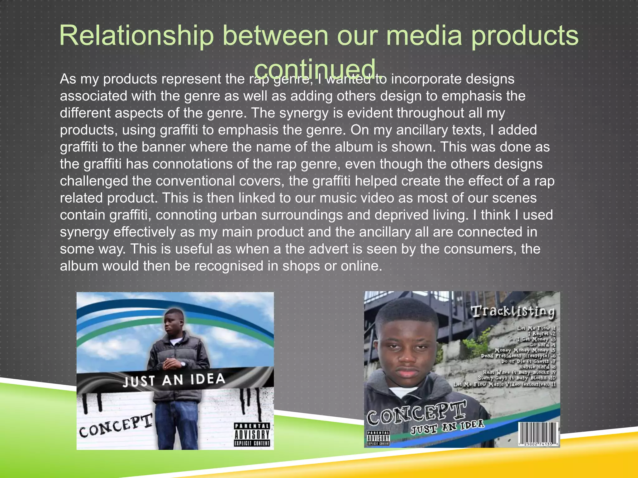Relationship between our media products continued.As my products represent the rap genre, I wanted to incorporate designs associated with the genre as well as adding others design to emphasis the different aspects of the genre. The synergy is evident throughout all my products, using graffiti to emphasis the genre. On my ancillary texts, I added graffiti to the banner where the name of the album is shown. This was done as the graffiti has connotations of the rap genre, even though the others designs challenged the conventional covers, the graffiti helped create the effect of a rap related product. This is then linked to our music video as most of our scenes contain graffiti, connoting urban surroundings and deprived living. I think I used synergy effectively as my main product and the ancillary all are connected in some way. This is useful as when a the advert is seen by the consumers, the album would then be recognised in shops or online.