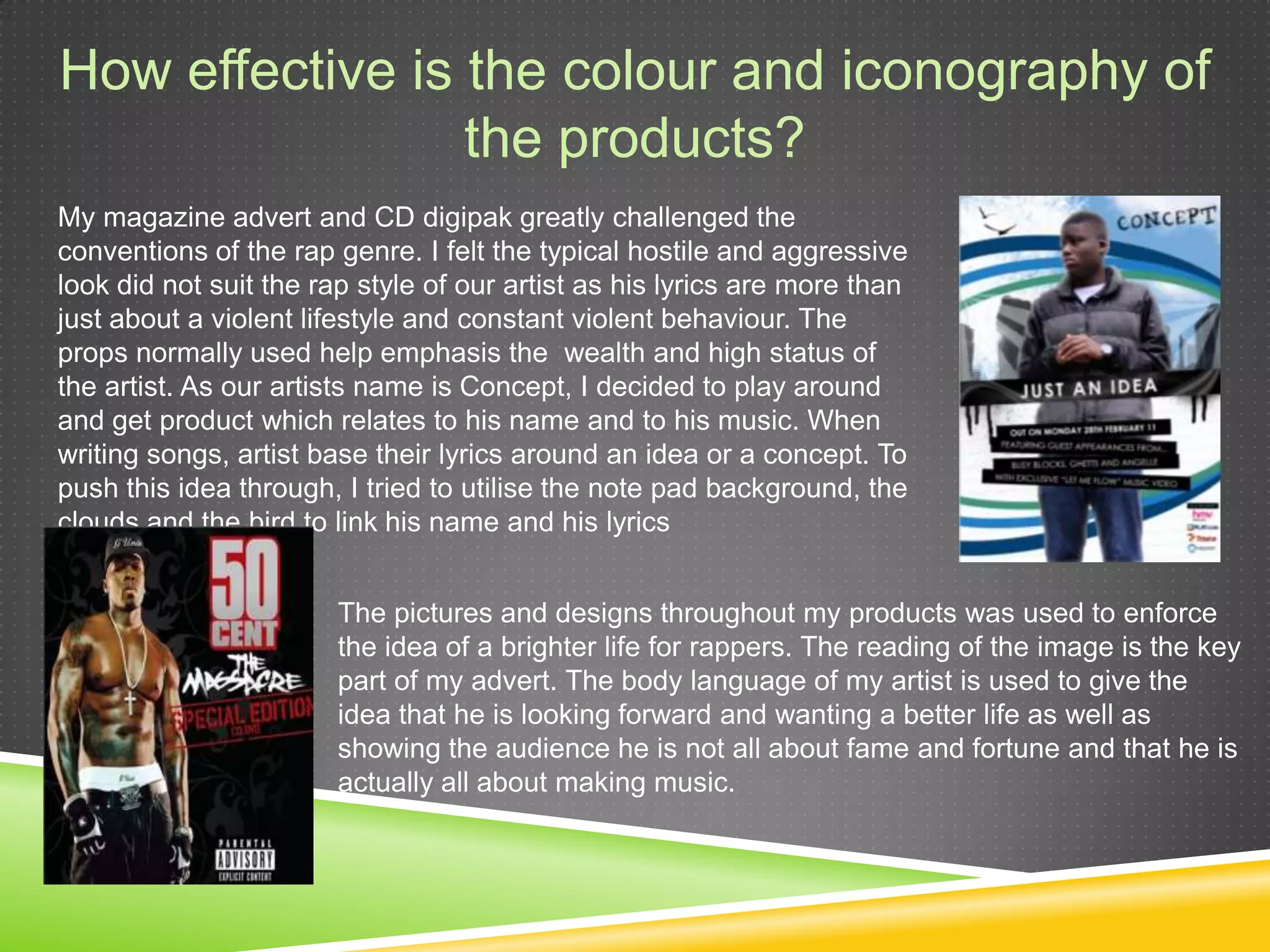 How effective is the colour and iconography of theproducts?My magazine advert and CD digipak greatly challenged the conventions of the rap genre. I felt the typical hostile and aggressive look did not suit the rap style of our artist as his lyrics are more than just about a violent lifestyle and constant violent behaviour. The props normally used help emphasis the  wealth and high status of the artist. As our artists name is Concept, I decided to play around and get product which relates to his name and to his music. When writing songs, artist base their lyrics around an idea or a concept. To push this idea through, I tried to utilise the note pad background, the clouds and the bird to link his name and his lyricsThe pictures and designs throughout my products was used to enforce the idea of a brighter life for rappers. The reading of the image is the key part of my advert. The body language of my artist is used to give the idea that he is looking forward and wanting a better life as well as showing the audience he is not all about fame and fortune and that he is actually all about making music.