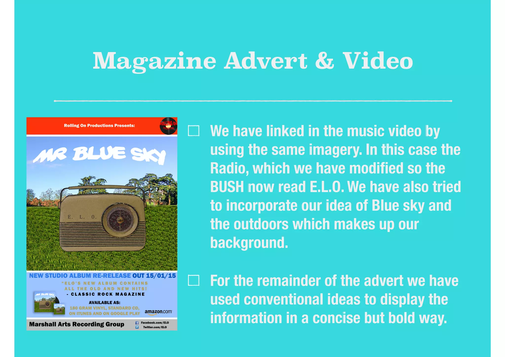 Magazine Advert & Video
We have linked in the music video by
using the same imagery. In this case the
Radio, which we have modiﬁed so the
BUSH now read E.L.O. We have also tried
to incorporate our idea of Blue sky and
the outdoors which makes up our
background.
For the remainder of the advert we have
used conventional ideas to display the
information in a concise but bold way.
 