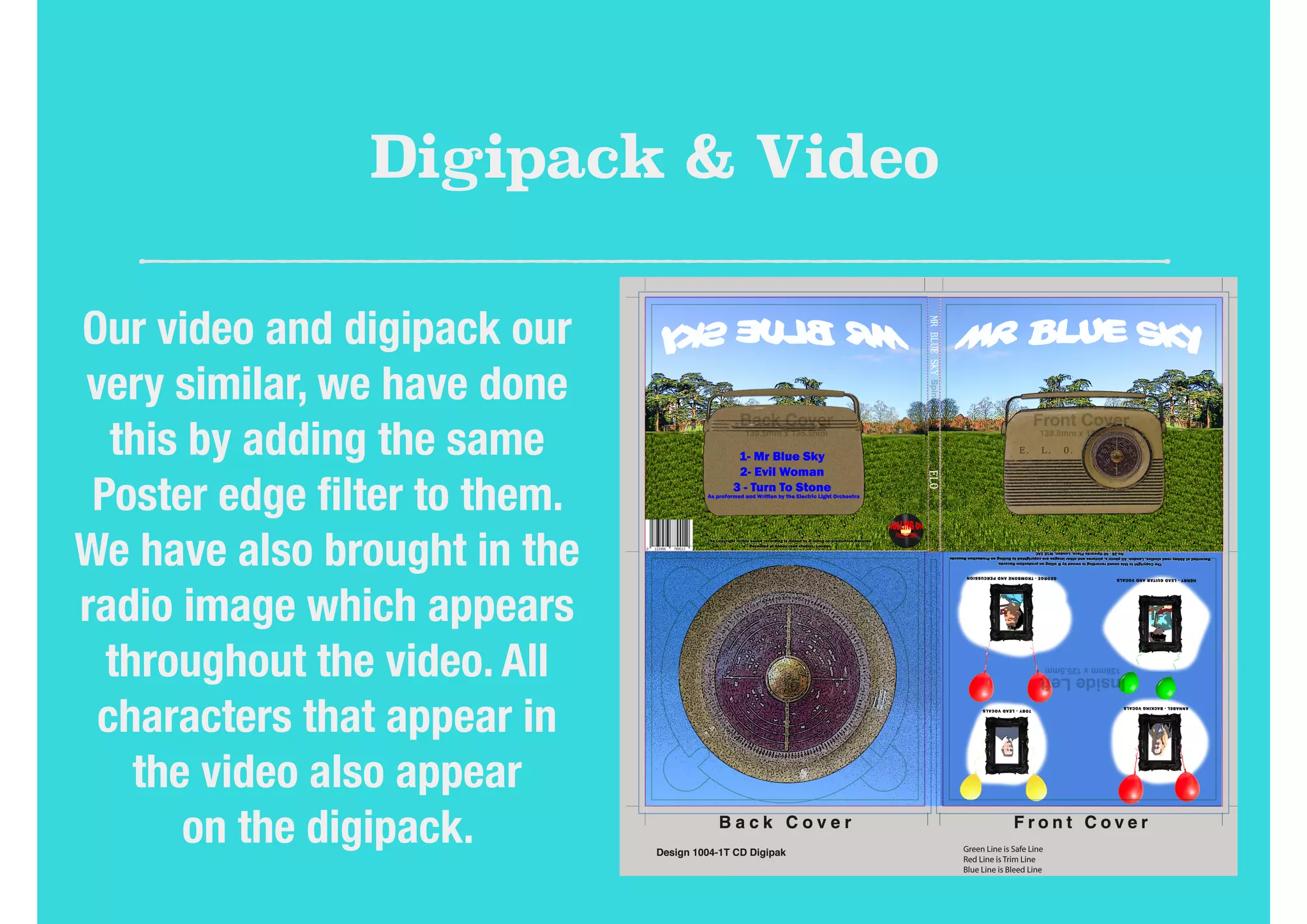 Digipack & Video
Our video and digipack our
very similar, we have done
this by adding the same
Poster edge ﬁlter to them.
We have also brought in the
radio image which appears
throughout the video. All
characters that appear in
the video also appear
on the digipack.
 