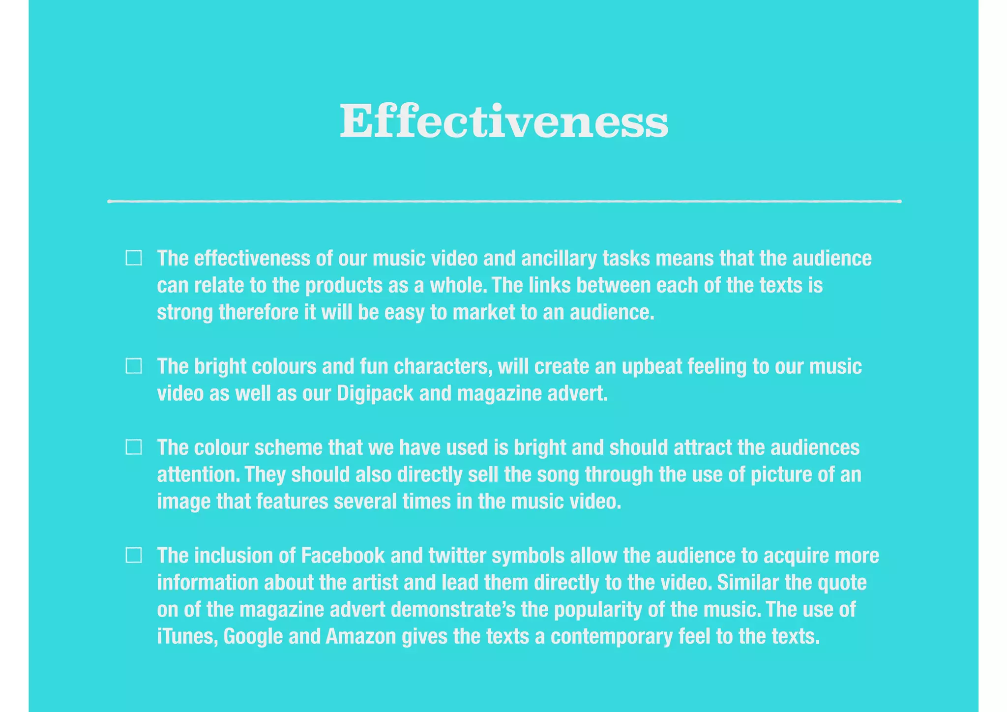 Effectiveness
The effectiveness of our music video and ancillary tasks means that the audience
can relate to the products as a whole. The links between each of the texts is
strong therefore it will be easy to market to an audience.
The bright colours and fun characters, will create an upbeat feeling to our music
video as well as our Digipack and magazine advert.
The colour scheme that we have used is bright and should attract the audiences
attention. They should also directly sell the song through the use of picture of an
image that features several times in the music video.
The inclusion of Facebook and twitter symbols allow the audience to acquire more
information about the artist and lead them directly to the video. Similar the quote
on of the magazine advert demonstrate’s the popularity of the music. The use of
iTunes, Google and Amazon gives the texts a contemporary feel to the texts.
 
