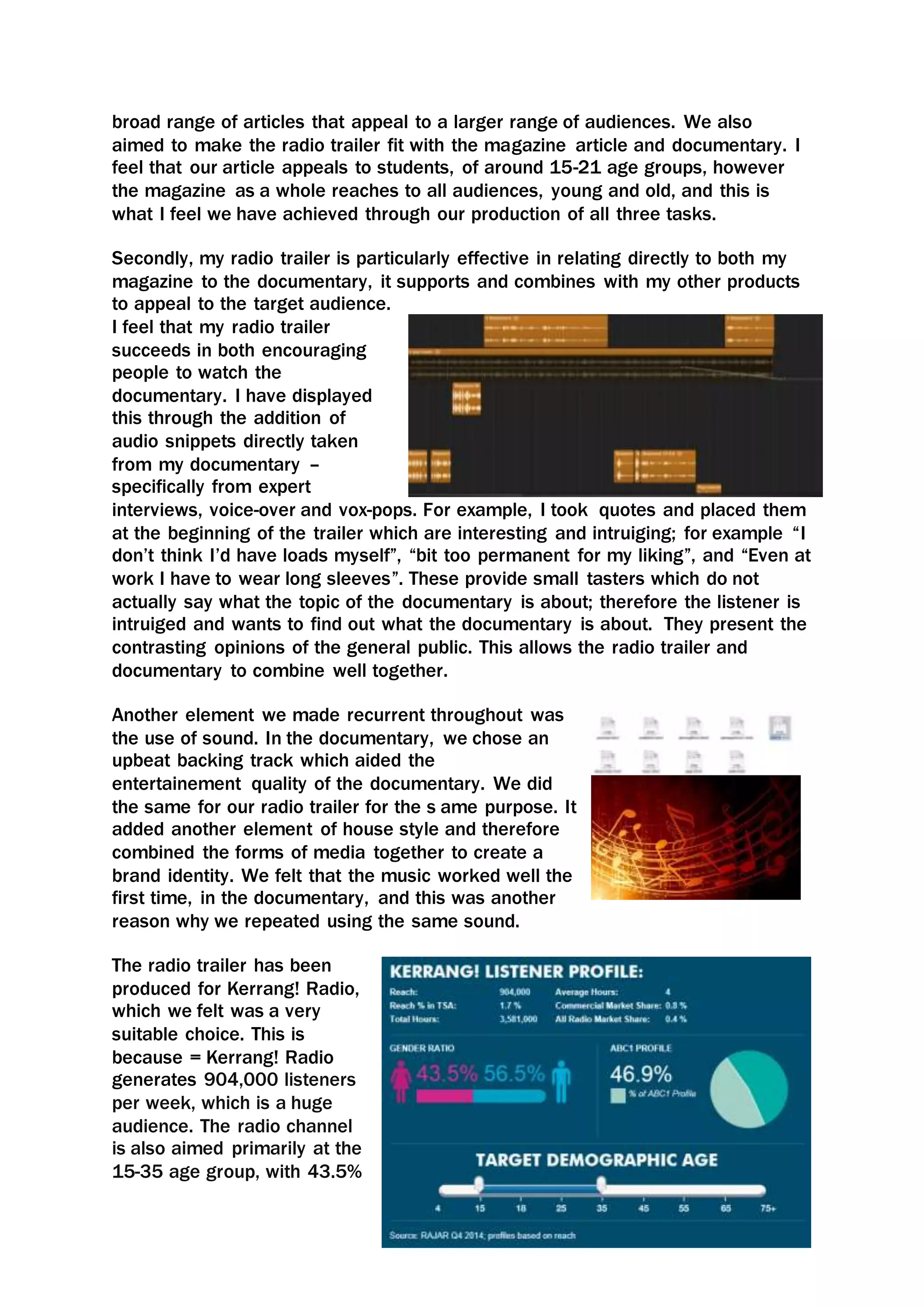 broad range of articles that appeal to a larger range of audiences. We also
aimed to make the radio trailer fit with the magazine article and documentary. I
feel that our article appeals to students, of around 15-21 age groups, however
the magazine as a whole reaches to all audiences, young and old, and this is
what I feel we have achieved through our production of all three tasks.
Secondly, my radio trailer is particularly effective in relating directly to both my
magazine to the documentary, it supports and combines with my other products
to appeal to the target audience.
I feel that my radio trailer
succeeds in both encouraging
people to watch the
documentary. I have displayed
this through the addition of
audio snippets directly taken
from my documentary –
specifically from expert
interviews, voice-over and vox-pops. For example, I took quotes and placed them
at the beginning of the trailer which are interesting and intruiging; for example “I
don’t think I’d have loads myself”, “bit too permanent for my liking”, and “Even at
work I have to wear long sleeves”. These provide small tasters which do not
actually say what the topic of the documentary is about; therefore the listener is
intruiged and wants to find out what the documentary is about. They present the
contrasting opinions of the general public. This allows the radio trailer and
documentary to combine well together.
Another element we made recurrent throughout was
the use of sound. In the documentary, we chose an
upbeat backing track which aided the
entertainement quality of the documentary. We did
the same for our radio trailer for the s ame purpose. It
added another element of house style and therefore
combined the forms of media together to create a
brand identity. We felt that the music worked well the
first time, in the documentary, and this was another
reason why we repeated using the same sound.
The radio trailer has been
produced for Kerrang! Radio,
which we felt was a very
suitable choice. This is
because = Kerrang! Radio
generates 904,000 listeners
per week, which is a huge
audience. The radio channel
is also aimed primarily at the
15-35 age group, with 43.5%
 