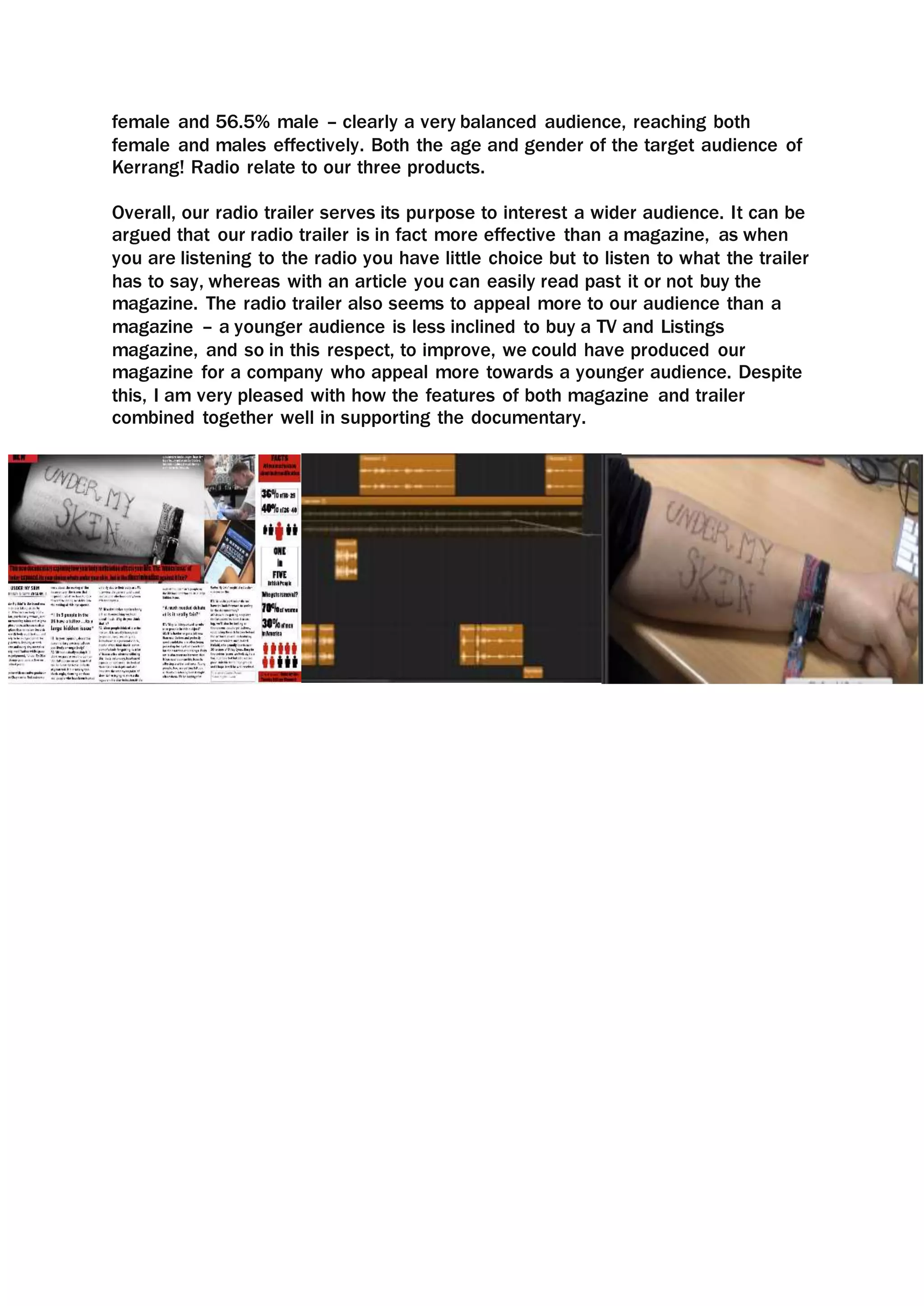 female and 56.5% male – clearly a very balanced audience, reaching both
female and males effectively. Both the age and gender of the target audience of
Kerrang! Radio relate to our three products.
Overall, our radio trailer serves its purpose to interest a wider audience. It can be
argued that our radio trailer is in fact more effective than a magazine, as when
you are listening to the radio you have little choice but to listen to what the trailer
has to say, whereas with an article you can easily read past it or not buy the
magazine. The radio trailer also seems to appeal more to our audience than a
magazine – a younger audience is less inclined to buy a TV and Listings
magazine, and so in this respect, to improve, we could have produced our
magazine for a company who appeal more towards a younger audience. Despite
this, I am very pleased with how the features of both magazine and trailer
combined together well in supporting the documentary.
 