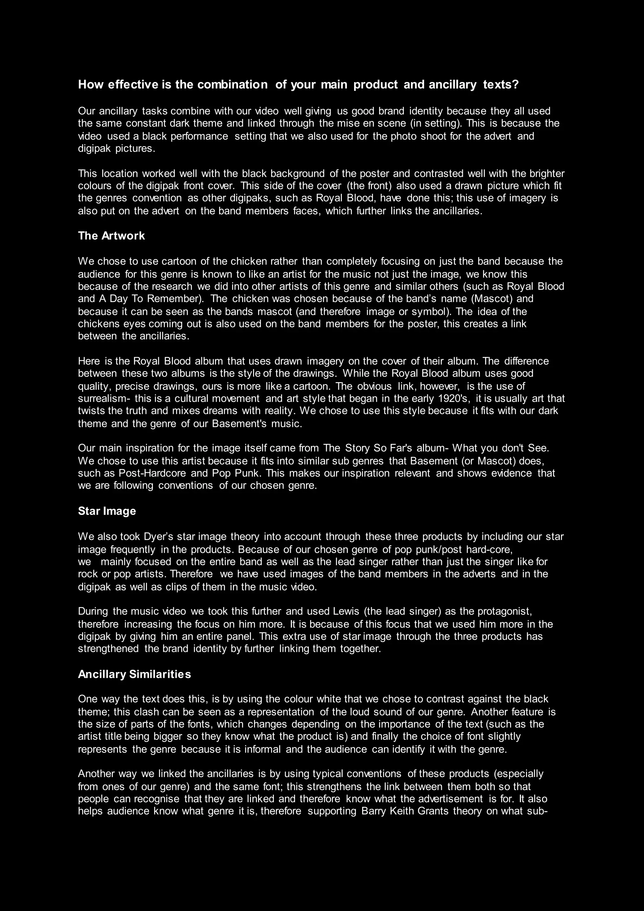 How effective is the combination of your main product and ancillary texts?
Our ancillary tasks combine with our video well giving us good brand identity because they all used
the same constant dark theme and linked through the mise en scene (in setting). This is because the
video used a black performance setting that we also used for the photo shoot for the advert and
digipak pictures.
This location worked well with the black background of the poster and contrasted well with the brighter
colours of the digipak front cover. This side of the cover (the front) also used a drawn picture which fit
the genres convention as other digipaks, such as Royal Blood, have done this; this use of imagery is
also put on the advert on the band members faces, which further links the ancillaries.
The Artwork
We chose to use cartoon of the chicken rather than completely focusing on just the band because the
audience for this genre is known to like an artist for the music not just the image, we know this
because of the research we did into other artists of this genre and similar others (such as Royal Blood
and A Day To Remember). The chicken was chosen because of the band’s name (Mascot) and
because it can be seen as the bands mascot (and therefore image or symbol). The idea of the
chickens eyes coming out is also used on the band members for the poster, this creates a link
between the ancillaries.
Here is the Royal Blood album that uses drawn imagery on the cover of their album. The difference
between these two albums is the style of the drawings. While the Royal Blood album uses good
quality, precise drawings, ours is more like a cartoon. The obvious link, however, is the use of
surrealism- this is a cultural movement and art style that began in the early 1920's, it is usually art that
twists the truth and mixes dreams with reality. We chose to use this style because it fits with our dark
theme and the genre of our Basement's music.
Our main inspiration for the image itself came from The Story So Far's album- What you don't See.
We chose to use this artist because it fits into similar sub genres that Basement (or Mascot) does,
such as Post-Hardcore and Pop Punk. This makes our inspiration relevant and shows evidence that
we are following conventions of our chosen genre.
Star Image
We also took Dyer’s star image theory into account through these three products by including our star
image frequently in the products. Because of our chosen genre of pop punk/post hard-core,
we mainly focused on the entire band as well as the lead singer rather than just the singer like for
rock or pop artists. Therefore we have used images of the band members in the adverts and in the
digipak as well as clips of them in the music video.
During the music video we took this further and used Lewis (the lead singer) as the protagonist,
therefore increasing the focus on him more. It is because of this focus that we used him more in the
digipak by giving him an entire panel. This extra use of star image through the three products has
strengthened the brand identity by further linking them together.
Ancillary Similarities
One way the text does this, is by using the colour white that we chose to contrast against the black
theme; this clash can be seen as a representation of the loud sound of our genre. Another feature is
the size of parts of the fonts, which changes depending on the importance of the text (such as the
artist title being bigger so they know what the product is) and finally the choice of font slightly
represents the genre because it is informal and the audience can identify it with the genre.
Another way we linked the ancillaries is by using typical conventions of these products (especially
from ones of our genre) and the same font; this strengthens the link between them both so that
people can recognise that they are linked and therefore know what the advertisement is for. It also
helps audience know what genre it is, therefore supporting Barry Keith Grants theory on what sub-
 