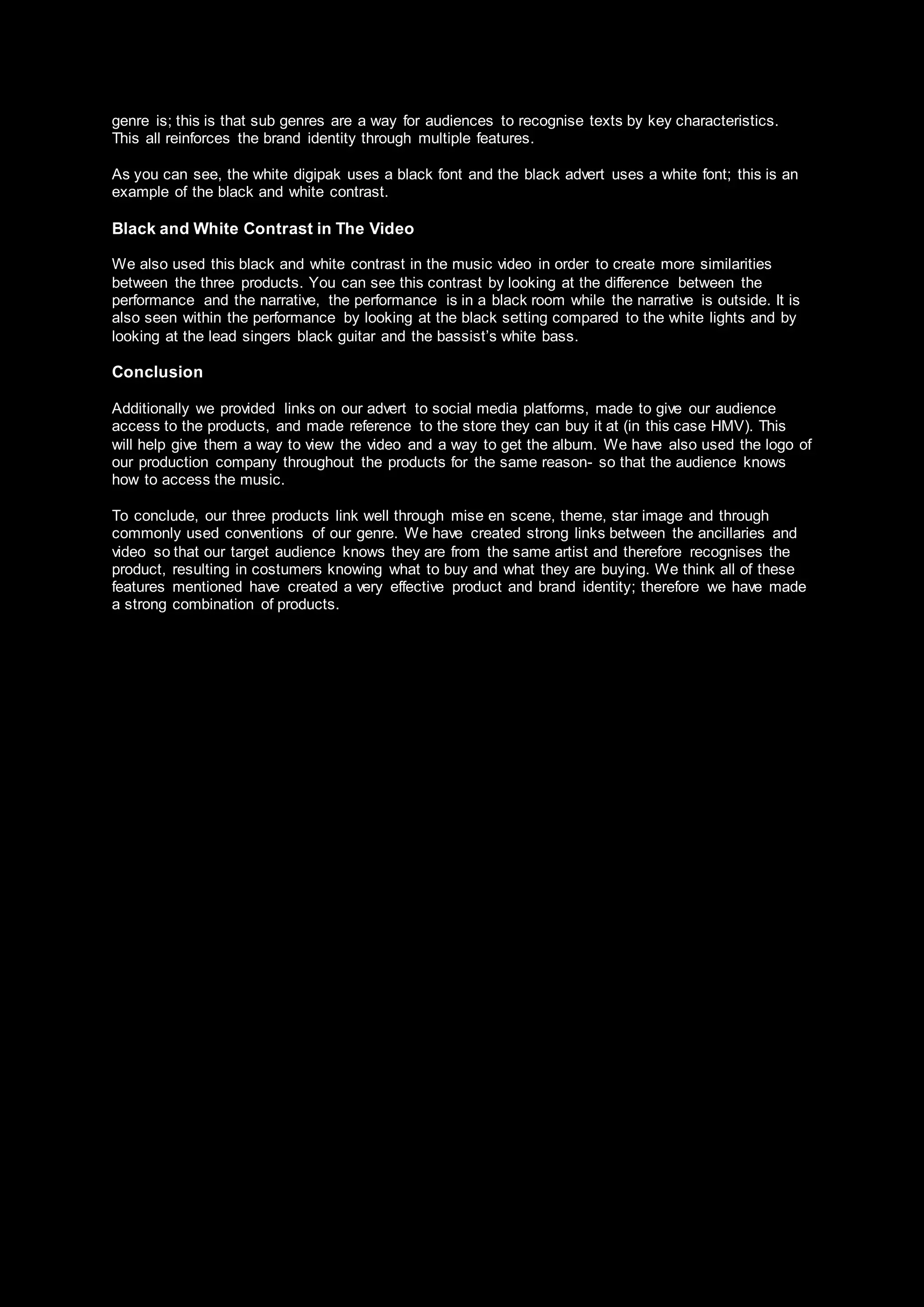 genre is; this is that sub genres are a way for audiences to recognise texts by key characteristics.
This all reinforces the brand identity through multiple features.
As you can see, the white digipak uses a black font and the black advert uses a white font; this is an
example of the black and white contrast.
Black and White Contrast in The Video
We also used this black and white contrast in the music video in order to create more similarities
between the three products. You can see this contrast by looking at the difference between the
performance and the narrative, the performance is in a black room while the narrative is outside. It is
also seen within the performance by looking at the black setting compared to the white lights and by
looking at the lead singers black guitar and the bassist’s white bass.
Conclusion
Additionally we provided links on our advert to social media platforms, made to give our audience
access to the products, and made reference to the store they can buy it at (in this case HMV). This
will help give them a way to view the video and a way to get the album. We have also used the logo of
our production company throughout the products for the same reason- so that the audience knows
how to access the music.
To conclude, our three products link well through mise en scene, theme, star image and through
commonly used conventions of our genre. We have created strong links between the ancillaries and
video so that our target audience knows they are from the same artist and therefore recognises the
product, resulting in costumers knowing what to buy and what they are buying. We think all of these
features mentioned have created a very effective product and brand identity; therefore we have made
a strong combination of products.
 