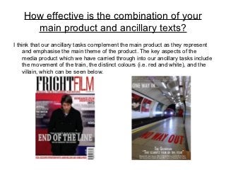 How effective is the combination of your
      main product and ancillary texts?
I think that our ancillary tasks complement the main product as they represent
    and emphasise the main theme of the product. The key aspects of the
    media product which we have carried through into our ancillary tasks include
    the movement of the train, the distinct colours (i.e. red and white), and the
    villain, which can be seen below.
 
