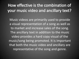 How effective is the combination of your music video and ancillary text? Music videos are primarily used to provide a visual representation of a song as well as to market and increase sales of the song. The ancillary text in addition to the music video provides a hard copy visual of the music/song being promoted. It is important that both the music video and ancillary are representative of the song and genre. 