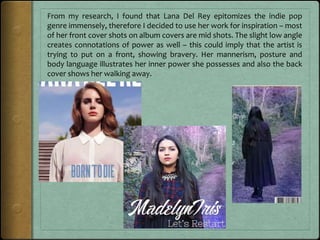 From my research, I found that Lana Del Rey epitomizes the indie pop
genre immensely, therefore I decided to use her work for inspiration – most
of her front cover shots on album covers are mid shots. The slight low angle
creates connotations of power as well – this could imply that the artist is
trying to put on a front, showing bravery. Her mannerism, posture and
body language illustrates her inner power she possesses and also the back
cover shows her walking away.
 