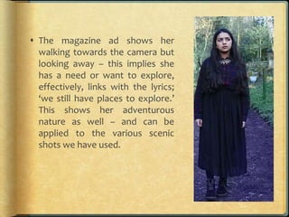  The magazine ad shows her
walking towards the camera but
looking away – this implies she
has a need or want to explore,
effectively, links with the lyrics;
‘we still have places to explore.’
This shows her adventurous
nature as well – and can be
applied to the various scenic
shots we have used.
 