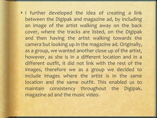  I further developed the idea of creating a link
between the Digipak and magazine ad, by including
an image of the artist walking away on the back
cover, where the tracks are listed, on the Digipak
and then having the artist walking towards the
camera but looking up in the magazine ad. Originally,
as a group, we wanted another close up of the artist,
however, as she is in a different location and in a
different outfit, it did not link with the rest of the
images, therefore we as a group we decided to
include images where the artist is in the same
location and the same outfit. This enabled us to
maintain consistency throughout the Digipak,
magazine ad and the music video.
 