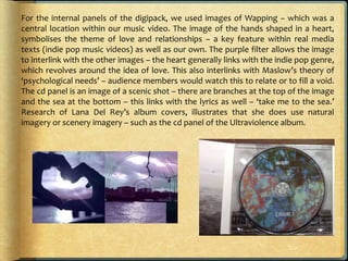 For the internal panels of the digipack, we used images of Wapping – which was a
central location within our music video. The image of the hands shaped in a heart,
symbolises the theme of love and relationships – a key feature within real media
texts (indie pop music videos) as well as our own. The purple filter allows the image
to interlink with the other images – the heart generally links with the indie pop genre,
which revolves around the idea of love. This also interlinks with Maslow’s theory of
‘psychological needs’ – audience members would watch this to relate or to fill a void.
The cd panel is an image of a scenic shot – there are branches at the top of the image
and the sea at the bottom – this links with the lyrics as well – ‘take me to the sea.’
Research of Lana Del Rey’s album covers, illustrates that she does use natural
imagery or scenery imagery – such as the cd panel of the Ultraviolence album.
 