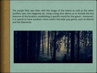 The purple filter also links with the image of the hearts as well as the other
ancillary task, the magazine ad. Using a long shot allows us to include the key
features of the location, establishing a specific mood for the genre – moreover,
it is typical to have outdoors shots within the indie pop genre, such as Marina
and the Diamonds.
 