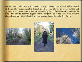 Another way in which our group created synergy throughout the music video, as well
as the ancillary tasks was also through another form of mise-en-scene: setting and
lighting. In our music video, there are establishing shots of Abney Park as well as a lip
sync – this links to both the digipak and the magazine ad as the shots were taken in
Abney Park – also it is vital as it is another convention of the Indie Pop Genre.
 