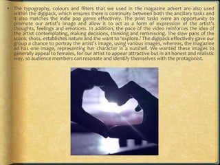  The typography, colours and filters that we used in the magazine advert are also used
within the digipack, which ensures there is continuity between both the ancillary tasks and
it also matches the indie pop genre effectively. The print tasks were an opportunity to
promote our artist’s image and allow it to act as a form of expression of the artist’s
thoughts, feelings and emotions. In addition, the pace of the video reinforces the idea of
the artist contemplating, making decisions, thinking and reminiscing. The slow pans of the
scenic shots, establishes nature and the want to ‘explore.’ The digipack effectively gave our
group a chance to portray the artist’s image, using various images, whereas, the magazine
ad has one image, representing her character in a nutshell. We wanted these images to
generally appeal to females, for our artist to appear attractive but in an honest and realistic
way, so audience members can resonate and identify themselves with the protagonist.
 