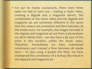  For our A2 media coursework, there were three
tasks we had to carry out – making a music video,
creating a digipak and a magazine advert. The
combination of the music video and the digipak and
magazine ad, are extremely effective in the sense
that the colours are prominent and flow between all
the media texts. For example, the images included in
the digipak and magazine ad are from a photoshoot
we did in Abney Park – we also have a lip sync of the
artist in this location, within the music video.
Therefore, immediately we have maintained
consistency and created a flow between all media
texts – by also using a purple tint filter, we have
maintained the consistency of a fantasy like mood in
the digipack and magazine ad.
 