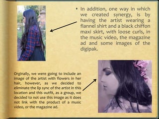  In addition, one way in which
we created synergy, is by
having the artist wearing a
flannel shirt and a black chiffon
maxi skirt, with loose curls, in
the music video, the magazine
ad and some images of the
digipak.
Orginally, we were going to include an
image of the artist with flowers in her
hair, however, as we decided to
eliminate the lip sync of the artist in this
location and this outfit, as a group, we
decided to not use this image as it does
not link with the product of a music
video, or the magazine ad.
 
