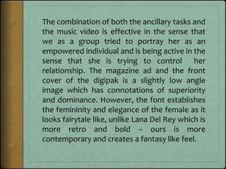 The combination of both the ancillary tasks and
the music video is effective in the sense that
we as a group tried to portray her as an
empowered individual and is being active in the
sense that she is trying to control her
relationship. The magazine ad and the front
cover of the digipak is a slightly low angle
image which has connotations of superiority
and dominance. However, the font establishes
the femininity and elegance of the female as it
looks fairytale like, unlike Lana Del Rey which is
more retro and bold – ours is more
contemporary and creates a fantasy like feel.
 