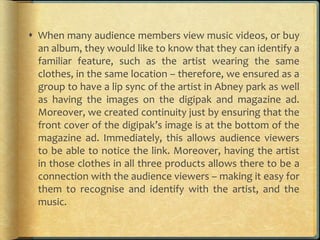  When many audience members view music videos, or buy
an album, they would like to know that they can identify a
familiar feature, such as the artist wearing the same
clothes, in the same location – therefore, we ensured as a
group to have a lip sync of the artist in Abney park as well
as having the images on the digipak and magazine ad.
Moreover, we created continuity just by ensuring that the
front cover of the digipak’s image is at the bottom of the
magazine ad. Immediately, this allows audience viewers
to be able to notice the link. Moreover, having the artist
in those clothes in all three products allows there to be a
connection with the audience viewers – making it easy for
them to recognise and identify with the artist, and the
music.
 