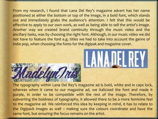 From my research, I found that Lana Del Rey’s magazine advert has her name
positioned at either the bottom or top of the image, in a bold font, which stands
out and immediately grabs the audience’s attention. I felt that this would be
effective to apply to our own work, as well as being able to sell the artist’s image.
Another way we created brand continuity through the music video and the
ancillary tasks, was by choosing the right font. Although, in our music video we did
not have to feature the font e.g. titles we had to take into account the genre of
indie pop, when choosing the fonts for the digipak and magazine cover.
The typography within Lana Del Rey’s magazine ad is bold, white and in caps lock,
whereas when it came to our magazine ad, we italicised the font and made it
purple, in order to be compatible with the rest of the image. Therefore, by
subverting the boldness of typography, it allowed there to be a more feminine feel
to the magazine ad. We reinforced this idea by keeping in mind, it has to relate to
the Digipack images as well – making sure the colours coordinate and have the
same font, but ensuring the focus remains on the artist.
 