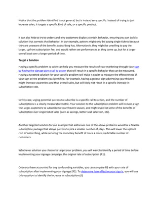 Notice that the problem identified is not general, but is instead very specific. Instead of trying to just
increase sales, it targets a specific kind of sale, or a specific product.
It can also help to try to understand why customers display a certain behavior, ensuring you can build a
solution that corrects that behavior. In our example, patrons might only be buying single tickets because
they are unaware of the benefits subscribing has. Alternatively, they might be unwilling to pay the
larger, upfront subscription fee, and would rather see performances as they come up, but for a larger
overall cost over a longer period of time.
Target a Solution
Having a specific problem to solve can help you measure the results of your marketing through your sign
by having the signage give a call to action that will result in a specific behavior that can be measured.
Having a targeted solution for your specific problem will make it easier to measure the effectiveness of
your sign on the problem you identified. For example, having a general sign advertising your theatre
might increase awareness and thus overall sales, but will likely not result in a specific increase in
subscription rate.
In this case, urging potential patrons to subscribe is a specific call to action, and the number of
subscriptions is a clearly measurable metric. Your solution to the subscription problem will include a sign
that urges customers to subscribe to your theatre season, and might even list some of the benefits of
subscription over single ticket sales (such as savings, better seat selection, etc).
Another targeted solution for our example that addresses one of the above problems would be a flexible
subscription package that allows patrons to pick a smaller number of plays. This will lower the upfront
cost of subscribing, while securing the monetary benefit of more a more predictable number of
customers.
Whichever solution you choose to target your problem, you will want to identify a period of time before
implementing your signage campaign, the original rate of subscription (R1).
Once you have accounted for any confounding variables, you can compare R1 with your rate of
subscription after implementing your signage (R2). To determine how effective your sign is, you will use
this equation to identify the increase in subscriptions (I)
 