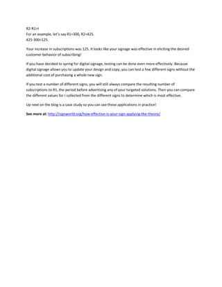 R2-R1=I
For an example, let’s say R1=300, R2=425.
425-300=125.
Your increase in subscriptions was 125. It looks like your signage was effective in eliciting the desired
customer behavior of subscribing!
If you have decided to spring for digital signage, testing can be done even more effectively. Because
digital signage allows you to update your design and copy, you can test a few different signs without the
additional cost of purchasing a whole new sign.
If you test a number of different signs, you will still always compare the resulting number of
subscriptions to R1, the period before advertising any of your targeted solutions. Then you can compare
the different values for I collected from the different signs to determine which is most effective.
Up next on the blog is a case study so you can see these applications in practice!
See more at: http://signworld.org/how-effective-is-your-sign-applying-the-theory/
 