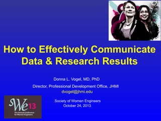 How to Effectively Communicate
Data & Research Results
Donna L. Vogel, MD, PhD
Director, Professional Development Office, JHMI
dvogel@jhmi.edu
Society of Women Engineers
October 24, 2013
 