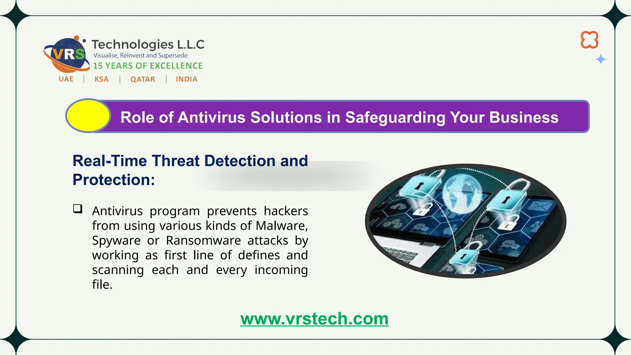 Role of Antivirus Solutions in Safeguarding Your Business
Real-Time Threat Detection and
Protection:
 Antivirus program prevents hackers
from using various kinds of Malware,
Spyware or Ransomware attacks by
working as first line of defines and
scanning each and every incoming
file.
www.vrstech.com
 