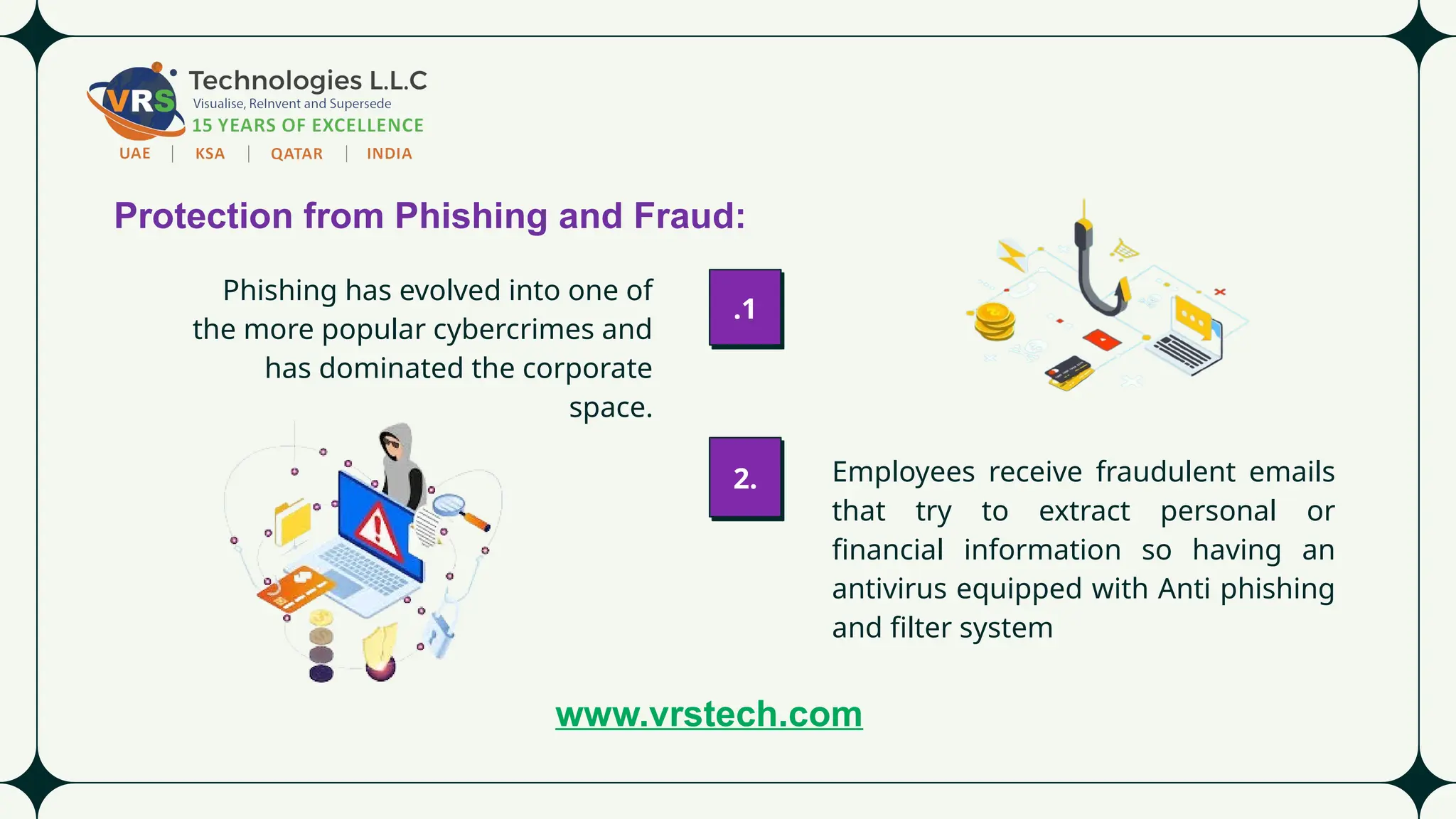 Protection from Phishing and Fraud:
Phishing has evolved into one of
the more popular cybercrimes and
has dominated the corporate
space.
Employees receive fraudulent emails
that try to extract personal or
financial information so having an
antivirus equipped with Anti phishing
and filter system
2.
.1
www.vrstech.com
 